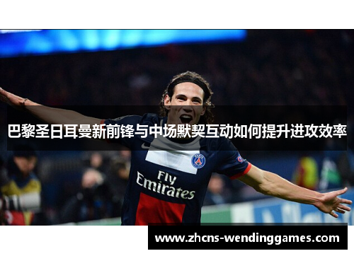 巴黎圣日耳曼新前锋与中场默契互动如何提升进攻效率
