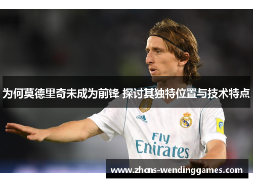 为何莫德里奇未成为前锋 探讨其独特位置与技术特点