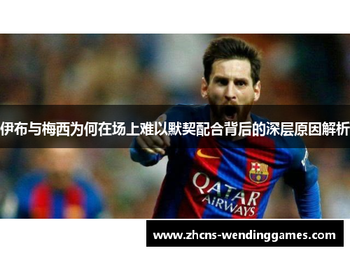 伊布与梅西为何在场上难以默契配合背后的深层原因解析 伊布与梅西为何在场上难以默契配合背后的深层原因解析