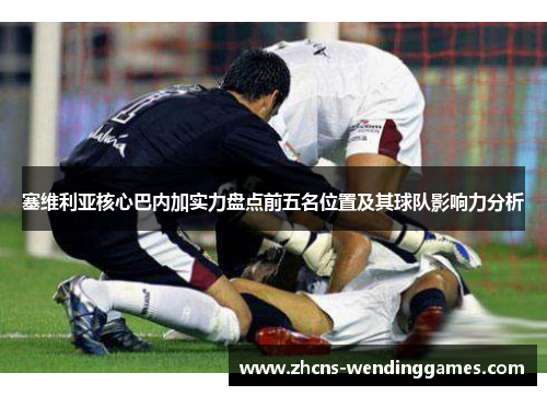 塞维利亚核心巴内加实力盘点前五名位置及其球队影响力分析 塞维利亚核心巴内加实力盘点前五名位置及其球队影响力分析