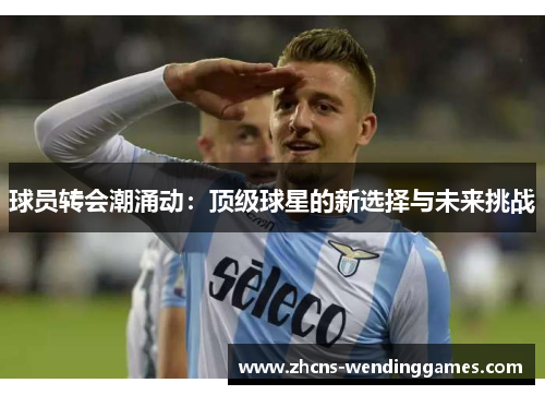 球员转会潮涌动:顶级球星的新选择与未来挑战 球员转会潮涌动:顶级球星的新选择与未来挑战