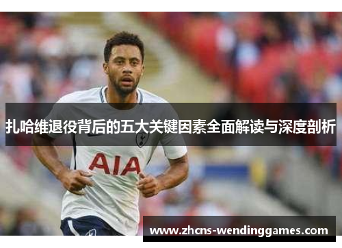 扎哈维退役背后的五大关键因素全面解读与深度剖析 扎哈维退役背后的五大关键因素全面解读与深度剖析