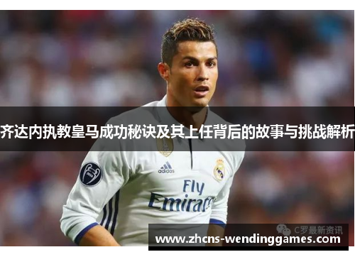 齐达内执教皇马成功秘诀及其上任背后的故事与挑战解析 齐达内执教皇马成功秘诀及其上任背后的故事与挑战解析