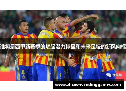 谁将是西甲新赛季的崛起潜力球星和未来足坛的新风向标 谁将是西甲新赛季的崛起潜力球星和未来足坛的新风向标