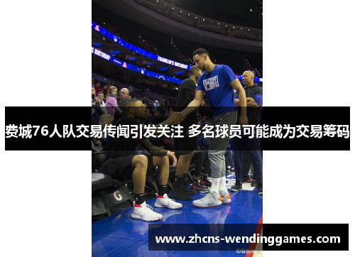 费城76人队交易传闻引发关注 多名球员可能成为交易筹码 费城76人队交易传闻引发关注 多名球员可能成为交易筹码