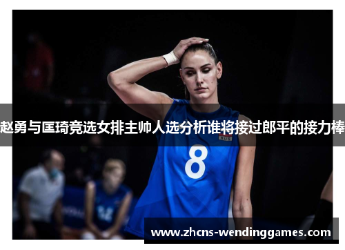 赵勇与匡琦竞选女排主帅人选分析谁将接过郎平的接力棒