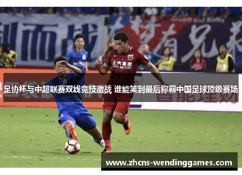 足协杯与中超联赛双线竞技激战 谁能笑到最后称霸中国足球顶级赛场 足协杯与中超联赛双线竞技激战 谁能笑到最后称霸中国足球顶级赛场