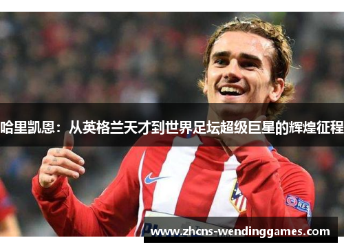 哈里凯恩:从英格兰天才到世界足坛超级巨星的辉煌征程 哈里凯恩:从英格兰天才到世界足坛超级巨星的辉煌征程