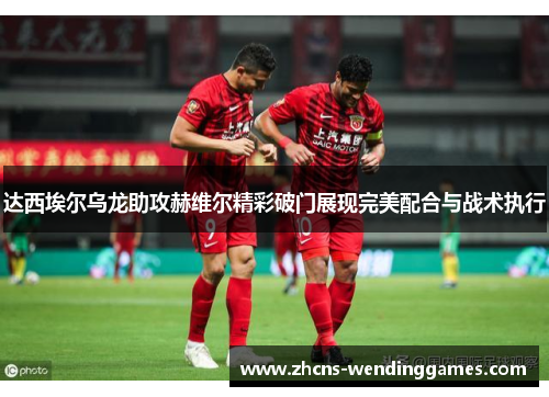 达西埃尔乌龙助攻赫维尔精彩破门展现完美配合与战术执行 达西埃尔乌龙助攻赫维尔精彩破门展现完美配合与战术执行