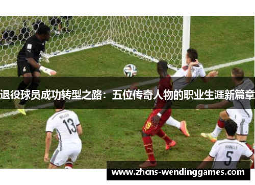 退役球员成功转型之路：五位传奇人物的职业生涯新篇章