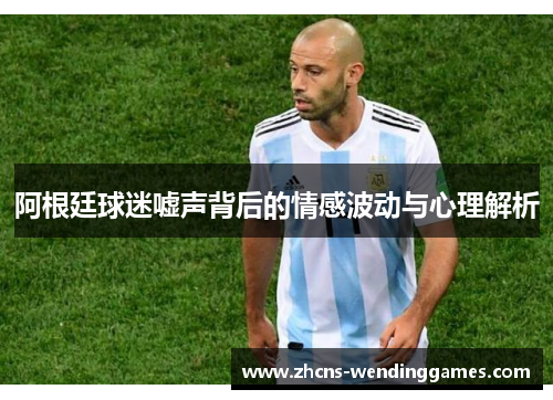 阿根廷球迷嘘声背后的情感波动与心理解析 阿根廷球迷嘘声背后的情感波动与心理解析
