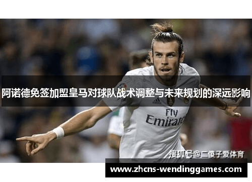阿诺德免签加盟皇马对球队战术调整与未来规划的深远影响 阿诺德免签加盟皇马对球队战术调整与未来规划的深远影响