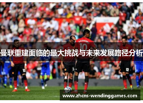 曼联重建面临的最大挑战与未来发展路径分析