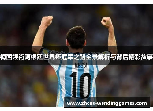 梅西领衔阿根廷世界杯冠军之路全景解析与背后精彩故事