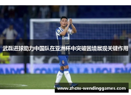 武磊进球助力中国队在亚洲杯中突破困境展现关键作用