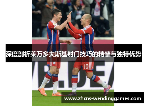 深度剖析莱万多夫斯基射门技巧的精髓与独特优势