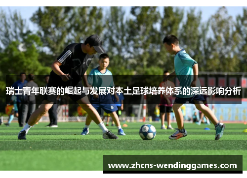 瑞士青年联赛的崛起与发展对本土足球培养体系的深远影响分析