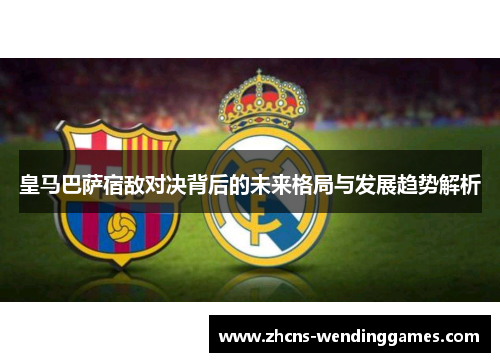 皇马巴萨宿敌对决背后的未来格局与发展趋势解析