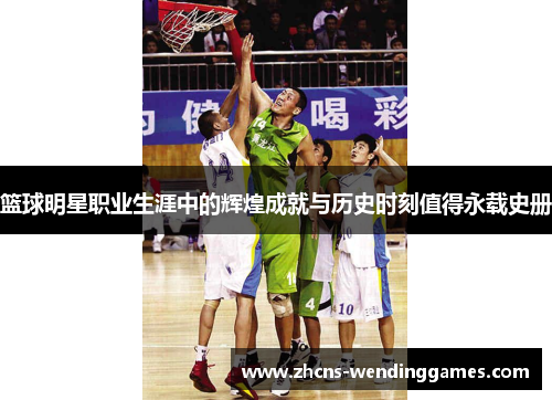 篮球明星职业生涯中的辉煌成就与历史时刻值得永载史册