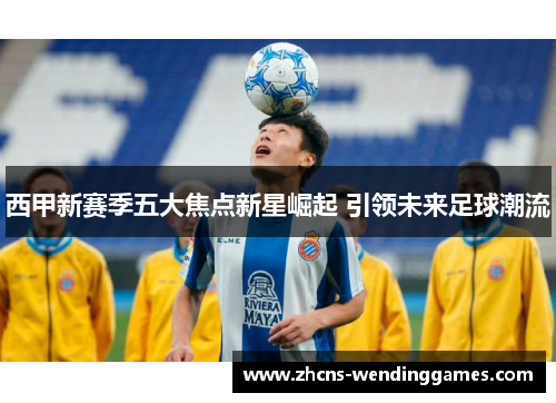 西甲新赛季五大焦点新星崛起 引领未来足球潮流 西甲新赛季五大焦点新星崛起 引领未来足球潮流
