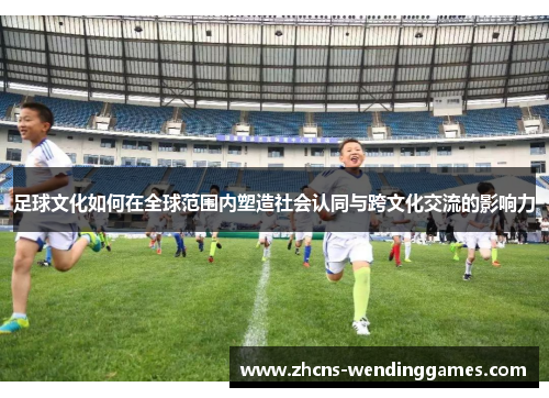 足球文化如何在全球范围内塑造社会认同与跨文化交流的影响力