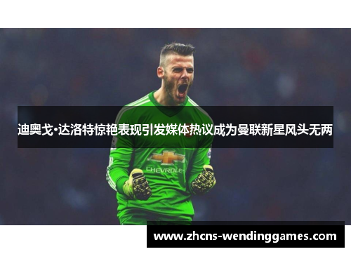 迪奥戈·达洛特惊艳表现引发媒体热议成为曼联新星风头无两