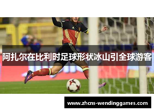 阿扎尔在比利时足球形状冰山引全球游客