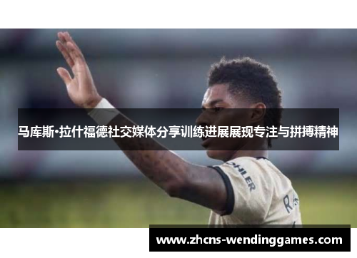 马库斯·拉什福德社交媒体分享训练进展展现专注与拼搏精神